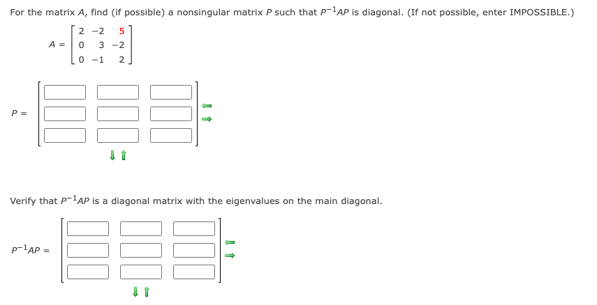 For the matrix A, find (if possible) a nonsingular matrix P such that P-'AP is diagonal. (If not possible, enter IMPOSSIBLE.)
2 -2
5
A =
-2
0 -1
P =
Verify that P-lAP is a diagonal matrix with the eigenvalues on the main diagonal.
p-1AP =
%3D
2.
