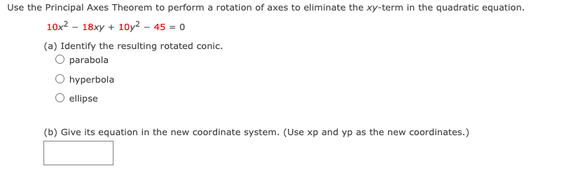 Use the Principal Axes Theorem to perform a rotation of axes to eliminate the xy-term in the quadratic equation.
10x? - 18xy + 10y² – 45 = 0
(a) Identify the resulting rotated conic.
O parabola
hyperbola
ellipse
(b) Give its equation in the new coordinate system. (Use xp and yp as the new coordinates.)
