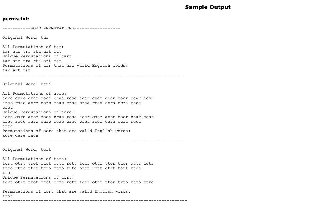 Sample Output
perms.txt:
---WORD PERMUTATIONS
Original Word: tar
All Permutations of tar:
tar atr tra rta art rat
Unique Permutations of tar:
tar atr tra rta art rat
Permutations of tar that are valid English words:
tar art rat
Original Word: acre
All Permutations of acre:
acre care arce
race crae
rcae acer caer aecr eacr cear ecar
arec raec aerc earc reac erac crea
rcea
сera ecra
reca
erca
Unique Permutations of acre:
acre care arce
race crae rcae
acer caer aecr eacr cear ecar
arec raаес аеr с еarc reac eraа с crea
rcea cera ecra reca
erca
Permutations of acre that are valid English words:
acre care race
Original Word: tort
All Permutations of tort:
tort otrt trot rtot ortt rott totr ottr ttor ttor ottr totr
trto rtto ttro ttro rtto trto ortt rott otrt tort rtot
trot
Unique Permutations of tort:
tort otrt trot rtot ortt rott totr ottr ttor trto rtto ttro
Permutations of tort that are valid English words:
trot
