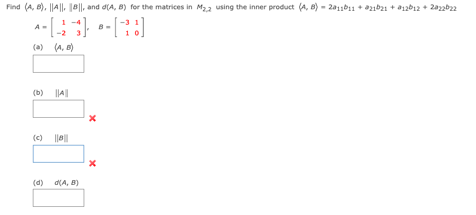 Find (A, B), ||A||, ||B||, and d(A, B) for the matrices in M2,2 using the inner product (A, B) = 2a11b11 + a2ıb21 + a12b12 + 2a22b22
1 -4
-3 1
A =
B =
-2
3
1 0
(a) (A, B)
(b)
||A||
(c)
||B||
(d)
d(A, B)
