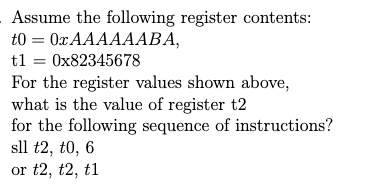 Assume the following register contents:
t0 = 0x AAAAAABA,
tl = 0x82345678
For the register values shown above,
what is the value of register t2
for the following sequence of instructions?
sll t2, t0, 6
%3D
or t2, t2, t1
