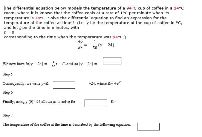 The differential equation below models the temperature of a 94°C cup of coffee
room, where it is known that the coffee cools at a rate of 1°C per minute when
temperature is 74°C. Solve the differential equation to find an expression for th
temperature of the coffee at time t. (Let y be the temperature of the cup of cof
and let t be the time in minutes, with
t = 0
corresponding to the time when the temperature was 94°C.)
dy
1
dt
50 - 24)
We now have Inly- 24| = -t+ C.and so ly- 24 =
50
Step 5
Consequently, we write y-K
+24, where K-tec
Step 6
Finally, using y (0) -94 allows us to solve for
K-
Step 7
The temperature of the coffee at the time is described by the following equation.
