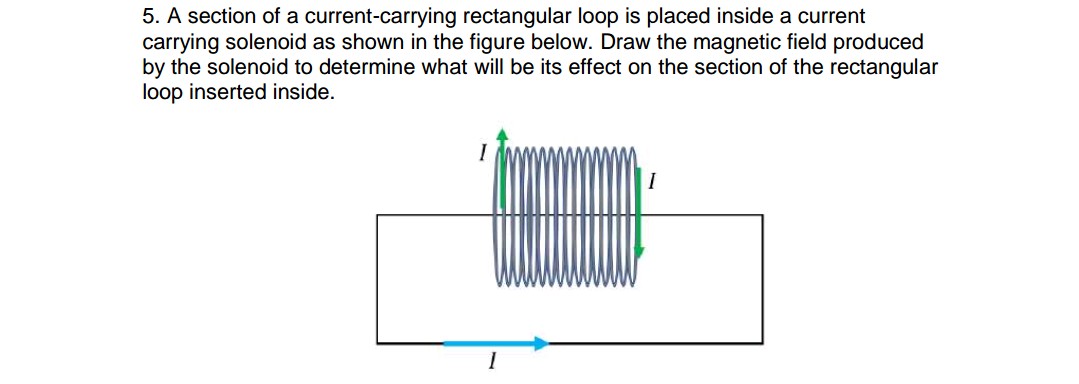 5. A section of a current-carrying rectangular loop is placed inside a current
carrying solenoid as shown in the figure below. Draw the magnetic field produced
by the solenoid to determine what will be its effect on the section of the rectangular
loop inserted inside.
I
