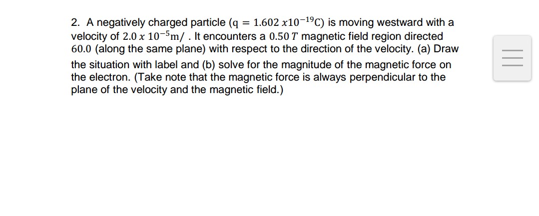 2. A negatively charged particle (q = 1.602 x10-19C) is moving westward with a
velocity of 2.0 x 10-5m/. It encounters a 0.50 T magnetic field region directed
60.0 (along the same plane) with respect to the direction of the velocity. (a) Draw
the situation with label and (b) solve for the magnitude of the magnetic force on
the electron. (Take note that the magnetic force is always perpendicular to the
plane of the velocity and the magnetic field.)
