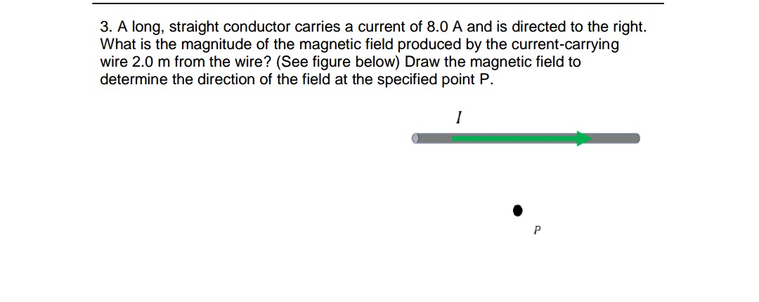 3. A long, straight conductor carries a current of 8.0 A and is directed to the right.
What is the magnitude of the magnetic field produced by the current-carrying
wire 2.0 m from the wire? (See figure below) Draw the magnetic field to
determine the direction of the field at the specified point P.
I

