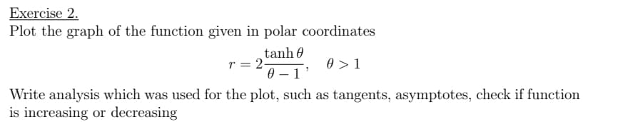 Exercise 2.
Plot the graph of the function given in polar coordinates
tanh 0
r = 2-
0 > 1
0 – 1'
Write analysis which was used for the plot, such as tangents, asymptotes, check if function
is increasing or decreasing
