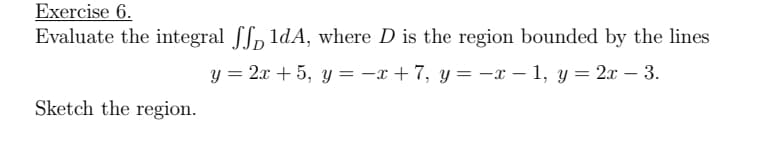 Exercise 6.
Evaluate the integral fS, 1dA, where D is the region bounded by the lines
y = 2x + 5, y = -x +7, y= -x – 1, y = 2x – 3.
Sketch the region.
