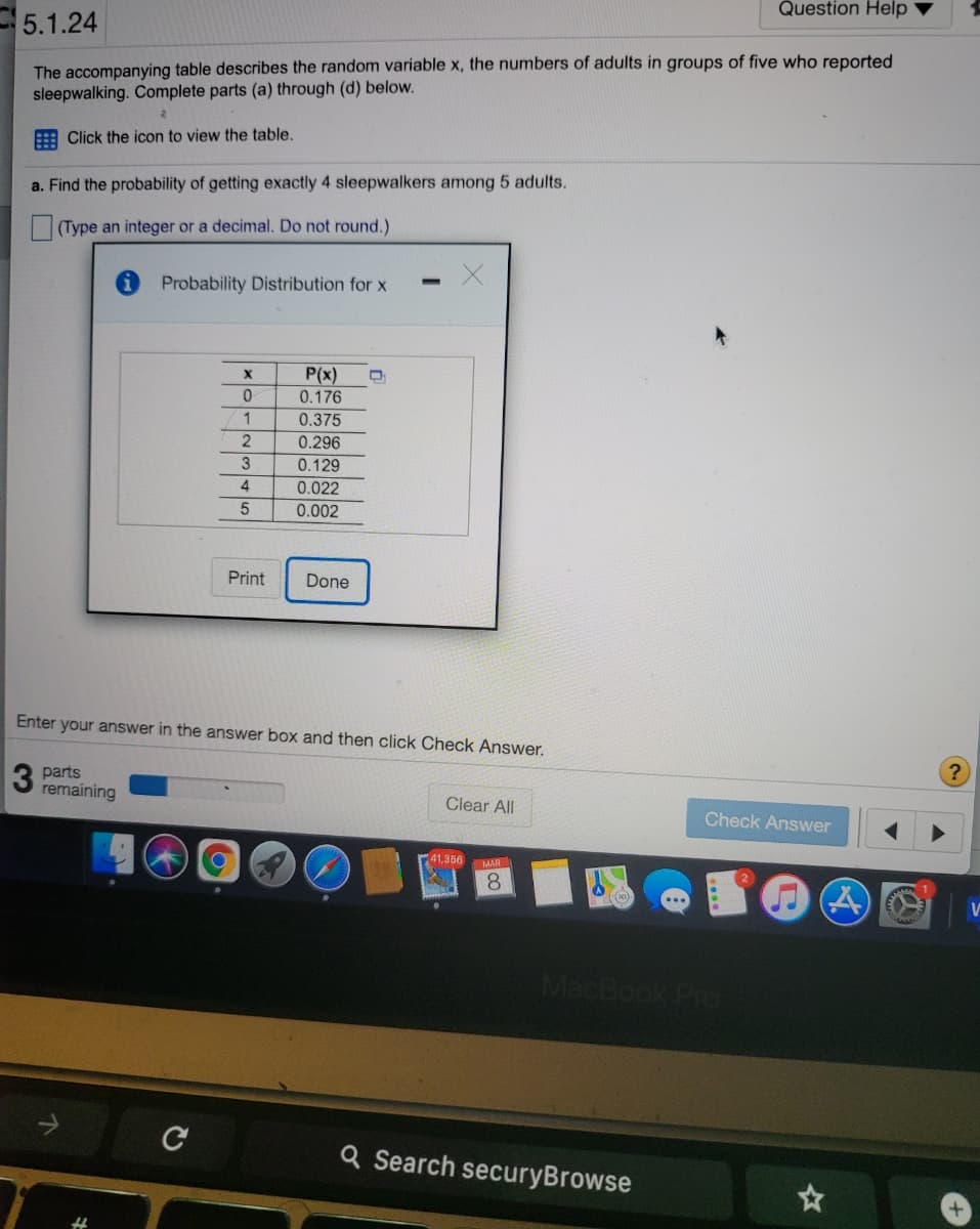 Question Help
5.1.24
The accompanying table describes the random variable x, the numbers of adults in groups of five who reported
sleepwalking. Complete parts (a) through (d) below.
A Click the icon to view the table.
a. Find the probability of getting exactly 4 sleepwalkers among 5 adults.
(Type an integer or a decimal. Do not round.)
Probability Distribution for x
P(x)
0.176
1
0.375
0.296
3
0.129
4
0.022
0.002
Print
Done
Enter your answer in the answer box and then click Check Answer.
3 parts
remaining
Clear All
Check Answer
41,356
MAR
8.
MacBook Pro
Q Search securyBrowse
