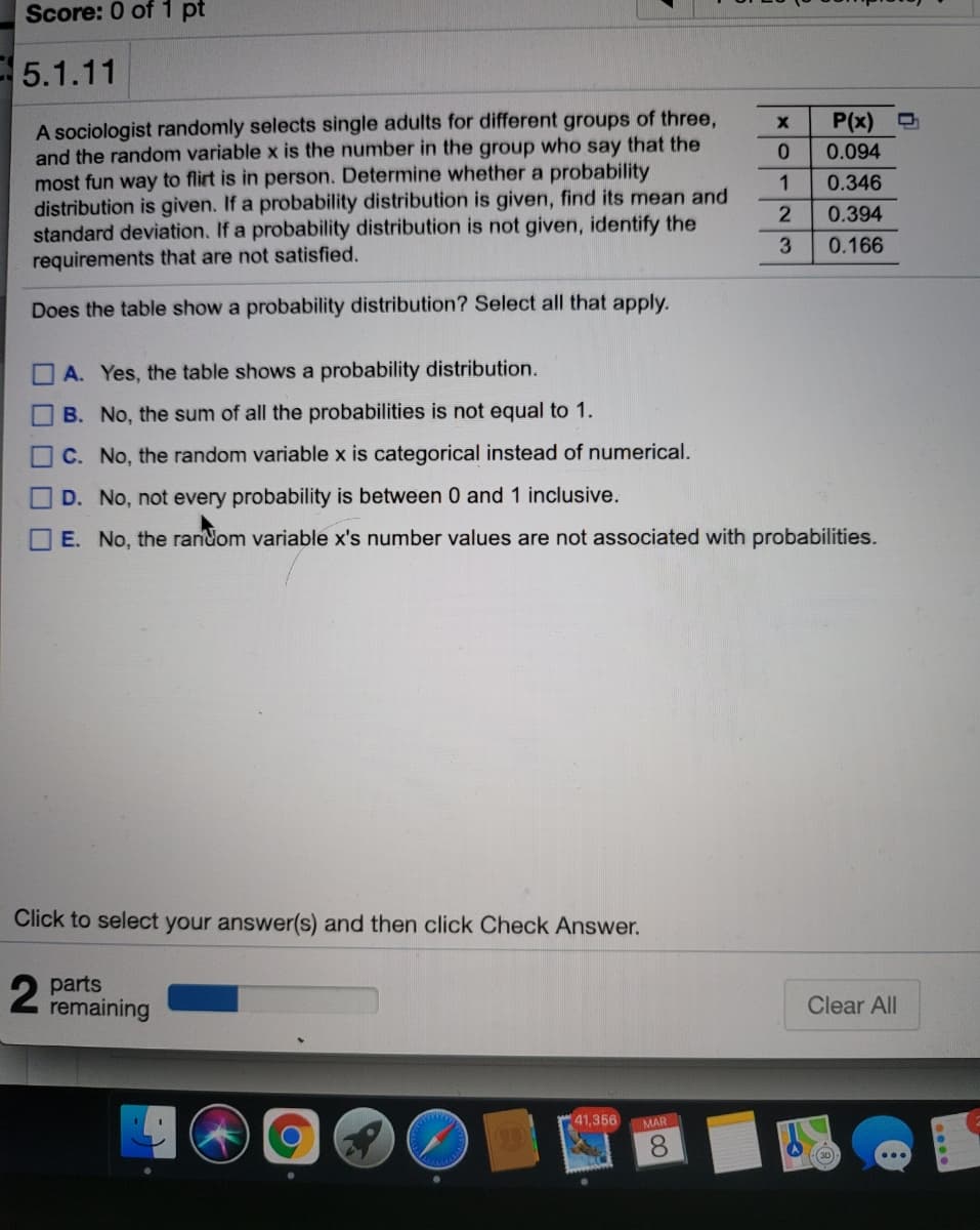 Score: 0 of 1 pt
5.1.11
A sociologist randomly selects single adults for different groups of three,
and the random variable x is the number in the group who say that the
most fun way to flirt is in person. Determine whether a probability
distribution is given. If a probability distribution is given, find its mean and
standard deviation. If a probability distribution is not given, identify the
requirements that are not satisfied.
P(x)
0.094
0.346
0.394
3
0.166
Does the table show a probability distribution? Select all that apply.
A. Yes, the table shows a probability distribution.
B. No, the sum of all the probabilities is not equal to 1.
C. No, the random variable x is categorical instead of numerical.
D. No, not every probability is between 0 and 1 inclusive.
E. No, the random variable x's number values are not associated with probabilities.
Click to select your answer(s) and then click Check Answer.
parts
remaining
Clear All
41,356 MAR
8.
(30)
OO.00O
