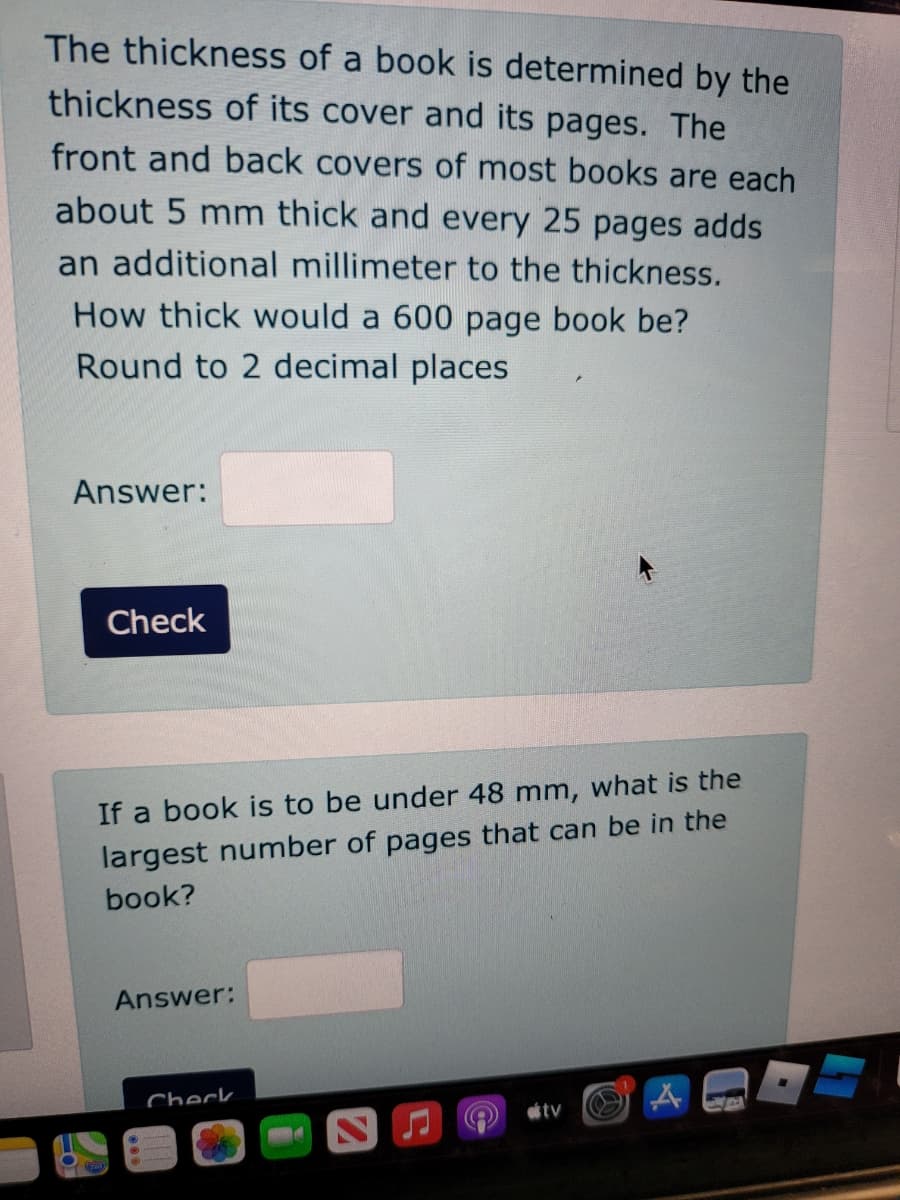 The thickness of a book is determined by the
thickness of its cover and its pages. The
front and back covers of most books are each
about 5 mm thick and every 25 pages adds
an additional millimeter to the thickness.
How thick would a 600 page book be?
Round to 2 decimal places
Answer:
Check
If a book is to be under 48 mm, what is the
largest number of pages that can be in the
book?
Answer:
Check
tv
