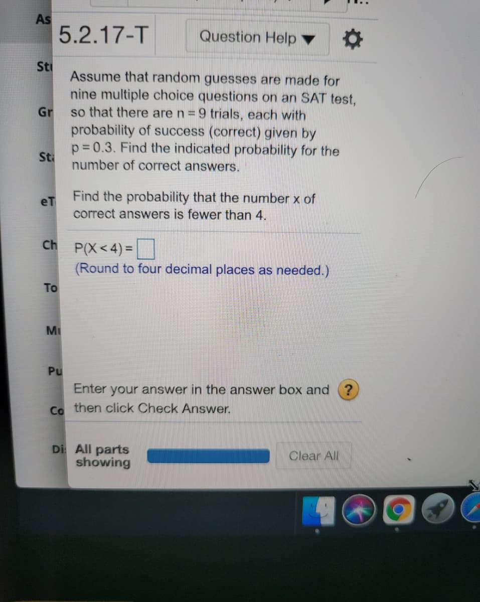 As
5.2.17-T
Question Help ▼
Sti
Assume that random guesses are made for
nine multiple choice questions on an SAT test,
so that there are n = 9 trials, each with
probability of success (correct) given by
Gr
p= 0.3. Find the indicated probability for the
Sti
number of correct answers.
Find the probability that the number x of
correct answers is fewer than 4.
eT
Ch P(X<4) =
(Round to four decimal places as needed.)
To
MI
Pu
Enter your answer in the answer box and
Ca then click Check Answer.
Di All parts
showing
Clear All
