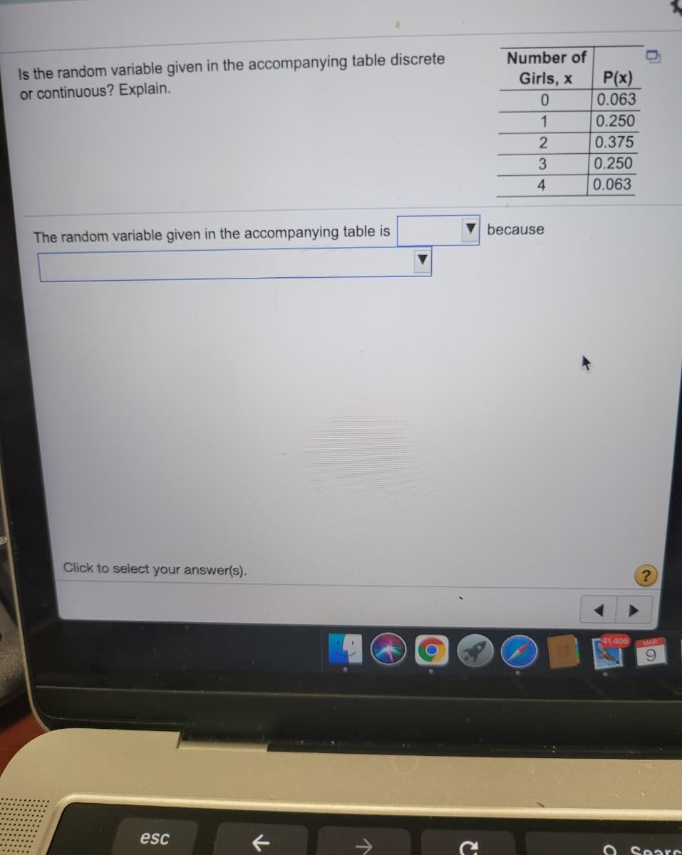 Is the random variable given in the accompanying table discrete
or continuous? Explain.
Number of
P(x)
0.063
Girls, x
1
0.250
0.375
0.250
4
0.063
because
The random variable given in the accompanying table is
Click to select your answer(s).
1406
MAR
6.
esc
O SearC
