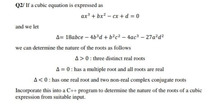 Q2/ If a cubic equation is expressed as
ax + bx? - cx + d 0
and we let
A= 18abce – 4b³d + b?c2 – 4ac3 – 27a²d?
we can determine the nature of the roots as follows
A>0: three distinct real roots
A = 0: has a multiple root and all roots are real
A<0: has one real root and two non-real complex conjugate roots
Incorporate this into a C++ program to determine the nature of the roots of a cubic
expression from suitable input.
