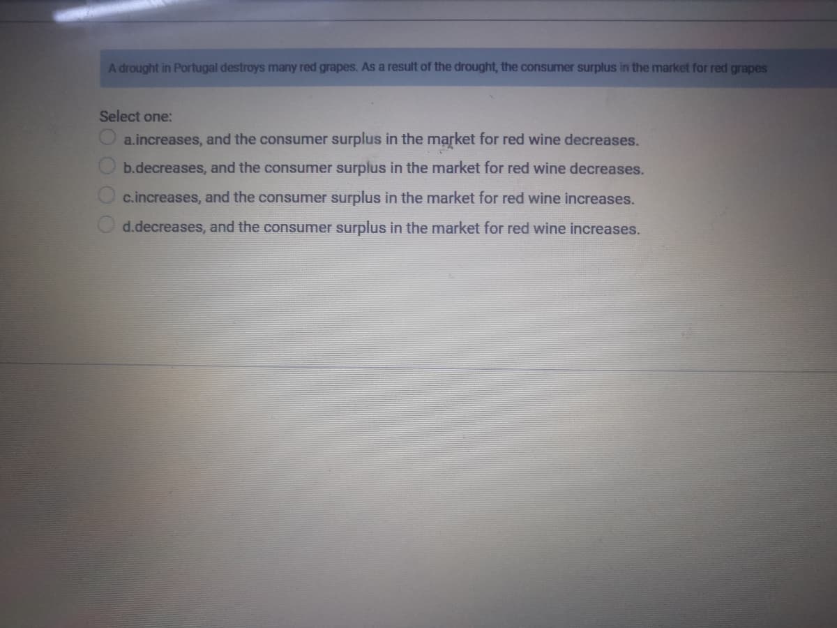 A drought in Portugal destroys many red grapes. As a result of the drought, the consumer surplus in the market for red grapes
Select one:
a.increases, and the consumer surplus in the market for red wine decreases.
b.decreases, and the consumer surplus in the market for red wine decreases.
c.increases, and the consumer surplus in the market for red wine increases.
d.decreases, and the consumer surplus in the market for red wine increases.
SOOOO
