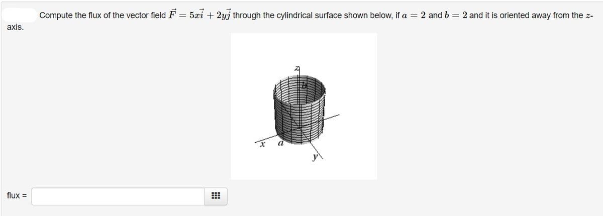 Compute the flux of the vector field F = 5xi + 2yj through the cylindrical surface shown below, if a = 2 and b = 2 and it is oriented away from the z-
axis.
flux =
