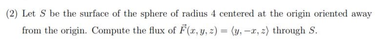 (2) Let S be the surface of the sphere of radius 4 centered at the origin oriented away
from the origin. Compute the flux of F(x, y, z) = (y, -x, z) through S.
