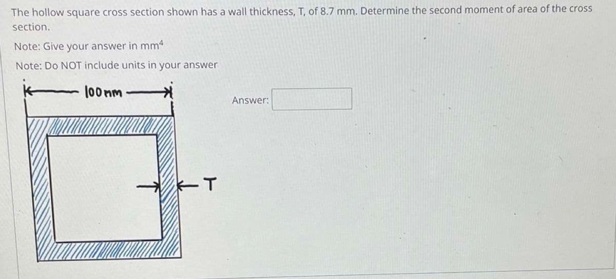 The hollow square cross section shown has a wall thickness, T, of 8.7 mm. Determine the second moment of area of the cross
section.
Note: Give your answer in mm²
Note: Do NOT include units in your answer
100 nm
Answer:
T