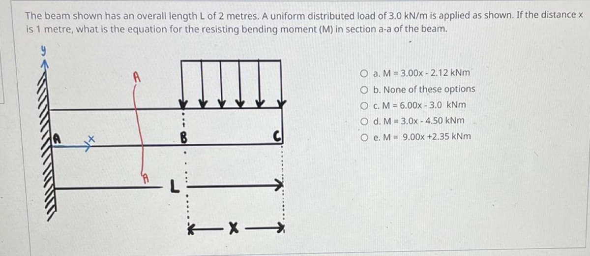 The beam shown has an overall length L of 2 metres. A uniform distributed load of 3.0 kN/m is applied as shown. If the distance x
is 1 metre, what is the equation for the resisting bending moment (M) in section a-a of the beam.
O a. M = 3.00x - 2.12 kNm
O b. None of these options
O c. M = 6.00x -3.0 kNm
O d. M = 3.0x -4.50 kNm
O
e. M 9.00x +2.35 kNm
TX-