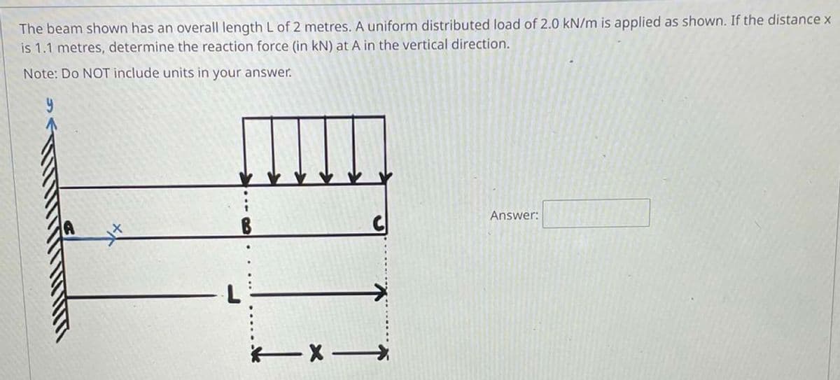 The beam shown has an overall length L of 2 metres. A uniform distributed load of 2.0 kN/m is applied as shown. If the distance x
is 1.1 metres, determine the reaction force (in kN) at A in the vertical direction.
Note: Do NOT include units in your answer.
y
Answer:
**
B
Cl
X->
L