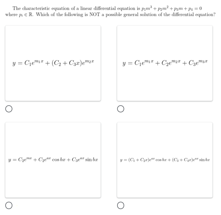 The characteristic equation of a linear differential equation is pįm³ + p2m² + p3m+ p4 = 0
where p: e R. Which of the following is NOT a possible general solution of the differential equation?
y = Cje™1# + (C2 + C3æ)e™2*
y = Cjem1# + C2e™2ª + Czem3*
y = Czem + Cze"" cos bæ + CzeªF sin bæ
y = (C1 + Czr)e"F cos br + (C3 + C4z)er sin bæ
