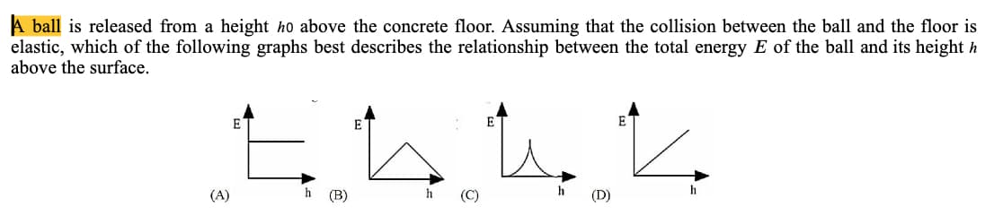 A ball is released from a height ho above the concrete floor. Assuming that the collision between the ball and the floor is
elastic, which of the following graphs best describes the relationship between the total energy E of the ball and its height h
above the surface.
E
E
E
(A)
h
(В)
h
(C)
h
(D)
h
