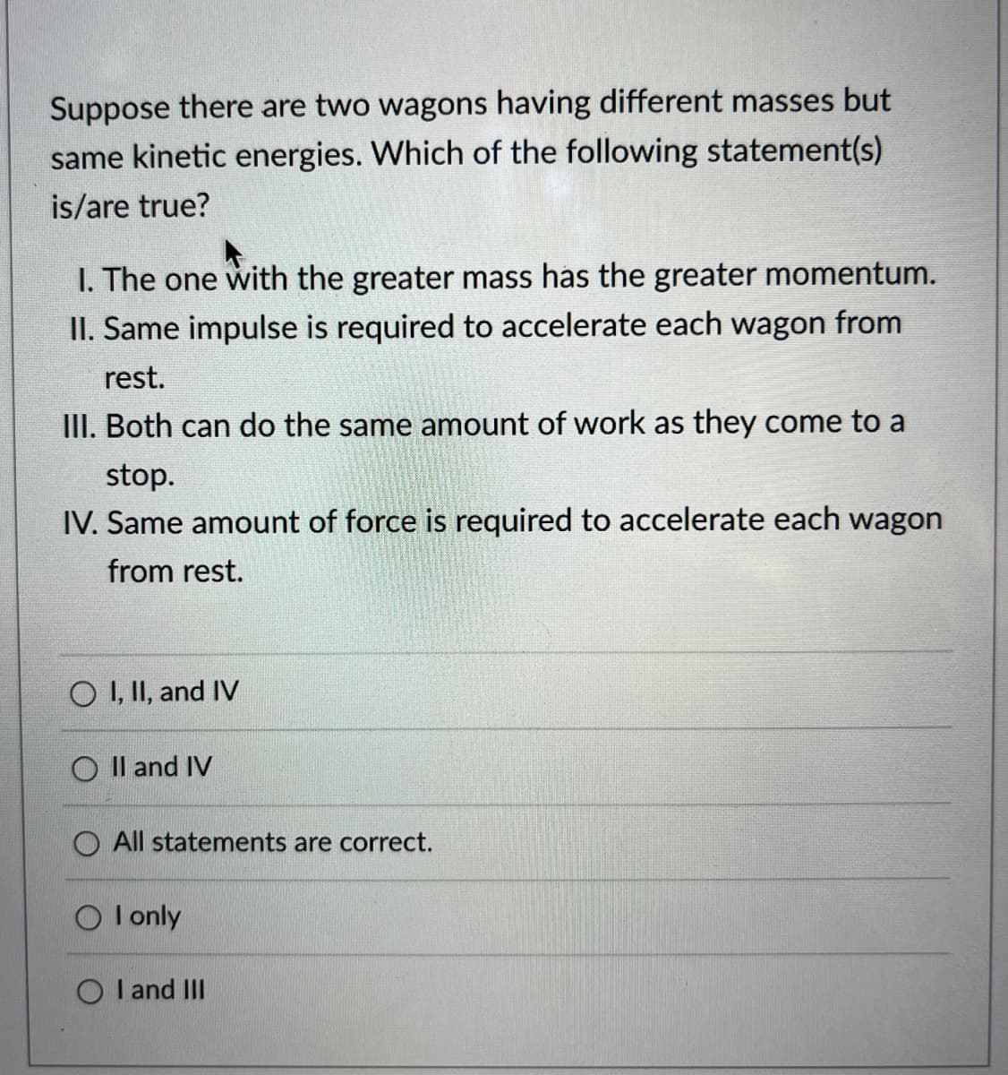 Suppose there are two wagons having different masses but
same kinetic energies. Which of the following statement(s)
is/are true?
I. The one with the greater mass has the greater momentum.
II. Same impulse is required to accelerate each wagon from
rest.
III. Both can do the same amount of work as they come to a
stop.
IV. Same amount of force is required to accelerate each wagon
from rest.
O I, II, and IV
O II and IV
All statements are correct.
I only
I and III