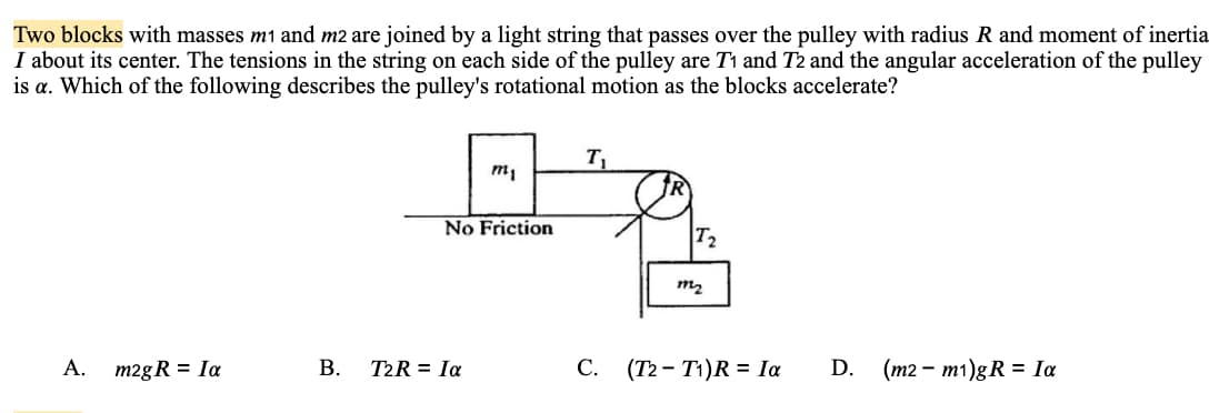Two blocks with masses m1 and m2 are joined by a light string that passes over the pulley with radius R and moment of inertia
I about its center. The tensions in the string on each side of the pulley are T1 and T2 and the angular acceleration of the pulley
is a. Which of the following describes the pulley's rotational motion as the blocks accelerate?
T1
m,
No Friction
T2
m2
A.
m2gR = Ia
В.
T2R = Ia
С.
(T2 - T1)R = Ia
D. (m2 – m1)gR = Ia
