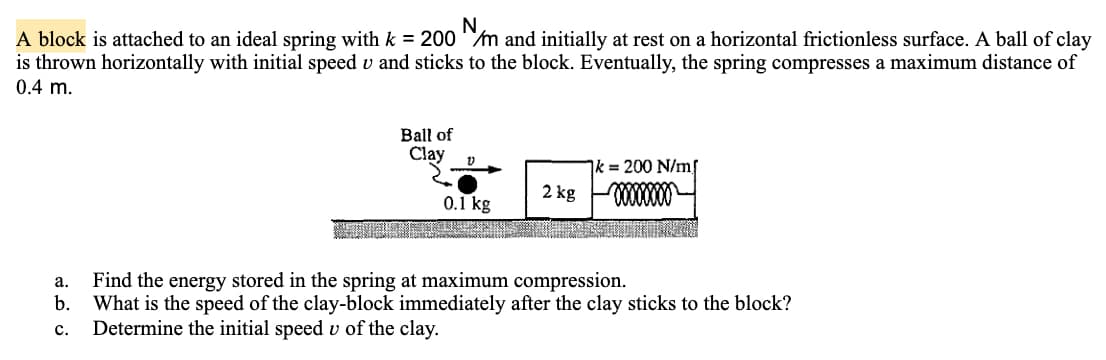 A block is attached to an ideal spring with k = 200 m and initially at rest on a horizontal frictionless surface. A ball of clay
is thrown horizontally with initial speed v and sticks to the block. Eventually, the spring compresses a maximum distance of
0.4 m.
Ball of
Clay
Ik = 200 N/mf
2 kg
0.1 kg
а.
Find the energy stored in the spring at maximum compression.
b.
What is the speed of the clay-block immediately after the clay sticks to the block?
с.
Determine the initial speed v of the clay.
