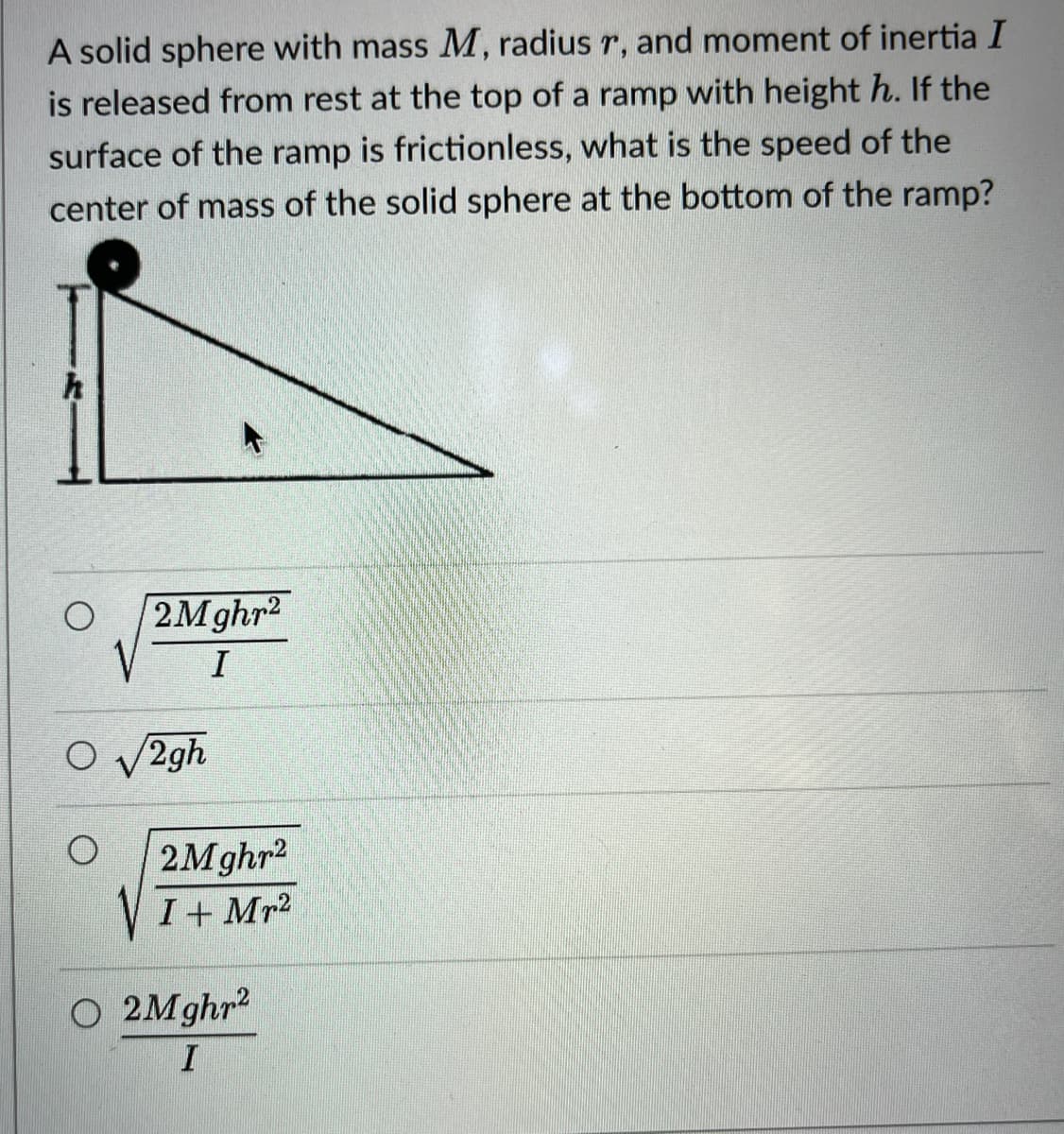 A solid sphere with mass M, radius r, and moment of inertia I
is released from rest at the top of a ramp with height h. If the
surface of the ramp is frictionless, what is the speed of the
center of mass of the solid sphere at the bottom of the ramp?
h
2Mghr2
I
O√2gh
O
O 2Mghr²
I
2Mghr²
I + Mr²