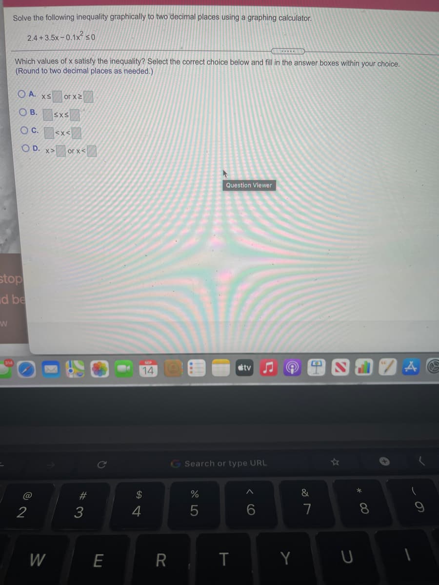 Solve the following inequality graphically to two decimal places using a graphing calculator.
2.4 +3.5x – 0.1×?so
Which values of x satisfy the inequality? Select the correct choice below and fill in the answer boxes within your choice.
(Round to two decimal places as needed.)
O A. xS
or x2
OB.
SXS
OC.
<x<
O D. x>
or x<
Question Viewer
stop
d be
tv
14
G Search or type URL
#3
$
%
&
*
W
R
< cO
