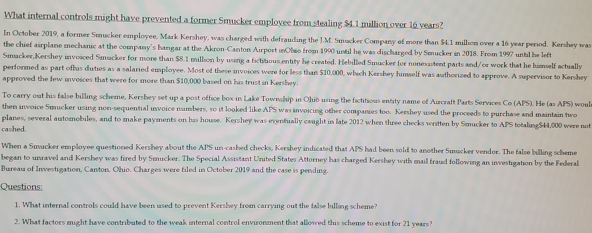 What internal controls might have prevented a former Smucker employee from stealing $4.1 million over 16 years?
In October 2019, a former Smucker employee, Mark Kershey, was charged with defrauding the J.M. Smucker Company of more than $4.1 million over a 16 year period. Kershey was
the chief airplane mechanic at the company's hangar at the Akron-Canton Airport inOhio from 1990 until he was discharged by Smucker in 2018. From 1997 until he left
Smucker,Kershey invoiced Smucker for more than $8.1 million by using a fictitious entity he created. Hebilled Smucker for nonexistent parts and/or work that he himself actually
performed as part ofhis duties as a salaried employee. Most of these invoices were for less than $10,000, which Kershey himself was authorized to approve. A supervisor to Kershey
approved the few invoices that were for more than $10,000 based on his trust in Kershey.
To carry out his false billing scheme, Kershey set up a post office box in Lake Township in Ohio using the fictitious entity name of Aircraft Parts Services Co (APS). He (as APS) woule
then invoice Smucker using non-sequential invoice numbers, so it looked like APS was invoicing other companies too. Kershey used the proceeds to purchase and maintain two
planes, several automobiles, and to make payments on his house. Kershey was eventually caught in late 2012 when three checks written by Smucker to APS totalingS44,000 were not
cashed.
When a Smucker employee questioned Kershey about the APS un-cashed checks, Kershey indicated that APS had been sold to another Smucker vendor. The false billing scheme
began to unravel and Kershey was fired by Smucker. The Special Assistant United States Attorney has charged Kershey with mail fraud following an investigation by the Federal
Bureau of Investigation, Canton, Ohio. Charges were filed in October 2019 and the case is pending.
Questions:
1. What internal controls could have been used to prevent Kershey from carrying out the false billing scheme?
2. What factors might have contributed to the weak internal control environment that allowed this scheme to exist for 21 years?
