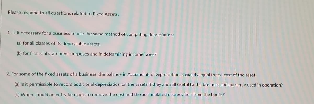 Please respond to all questions related to Fixed Assets.
1. Is it necessary for a business to use the same method of computing depreciation:
(a) for all classes of its depreciable assets,
(b) for financial statement purposes and in determining income taxes?
2. For some of the fixed assets of a business, the balance in Accumulated Depreciation is exactly equal to the cost of the asset.
(a) Is it permissible to record additional depreciation on the assets if they are still useful to the business and currently used in operation?
(b) When should an entry be made to remove the cost and the accumulated depreciation from the books?
