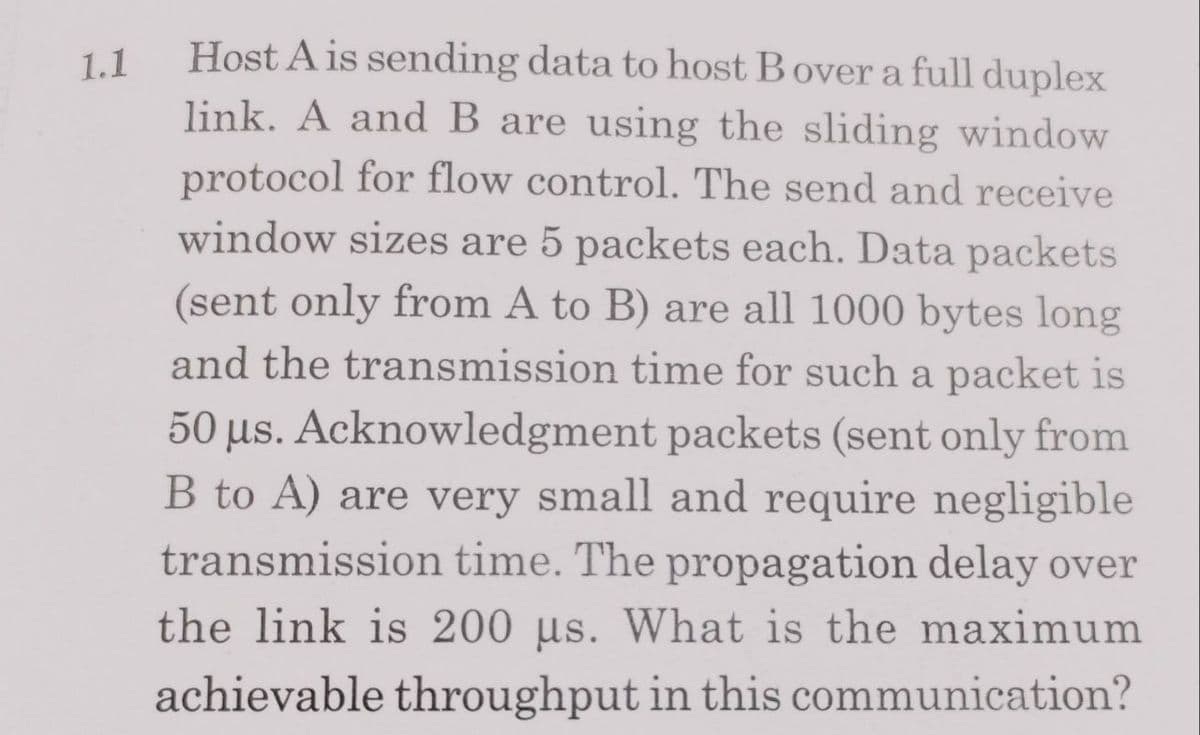 1.1
Host A is sending data to host Bover a full duplex
link. A and B are using the sliding window
protocol for flow control. The send and receive
window sizes are 5 packets each. Data packets
(sent only from A to B) are all 1000 bytes long
and the transmission time for such a packet is
50 µs. Acknowledgment packets (sent only from
B to A) are very small and require negligible
transmission time. The propagation delay over
the link is 200 us. What is the maximum
achievable throughput in this communication?
