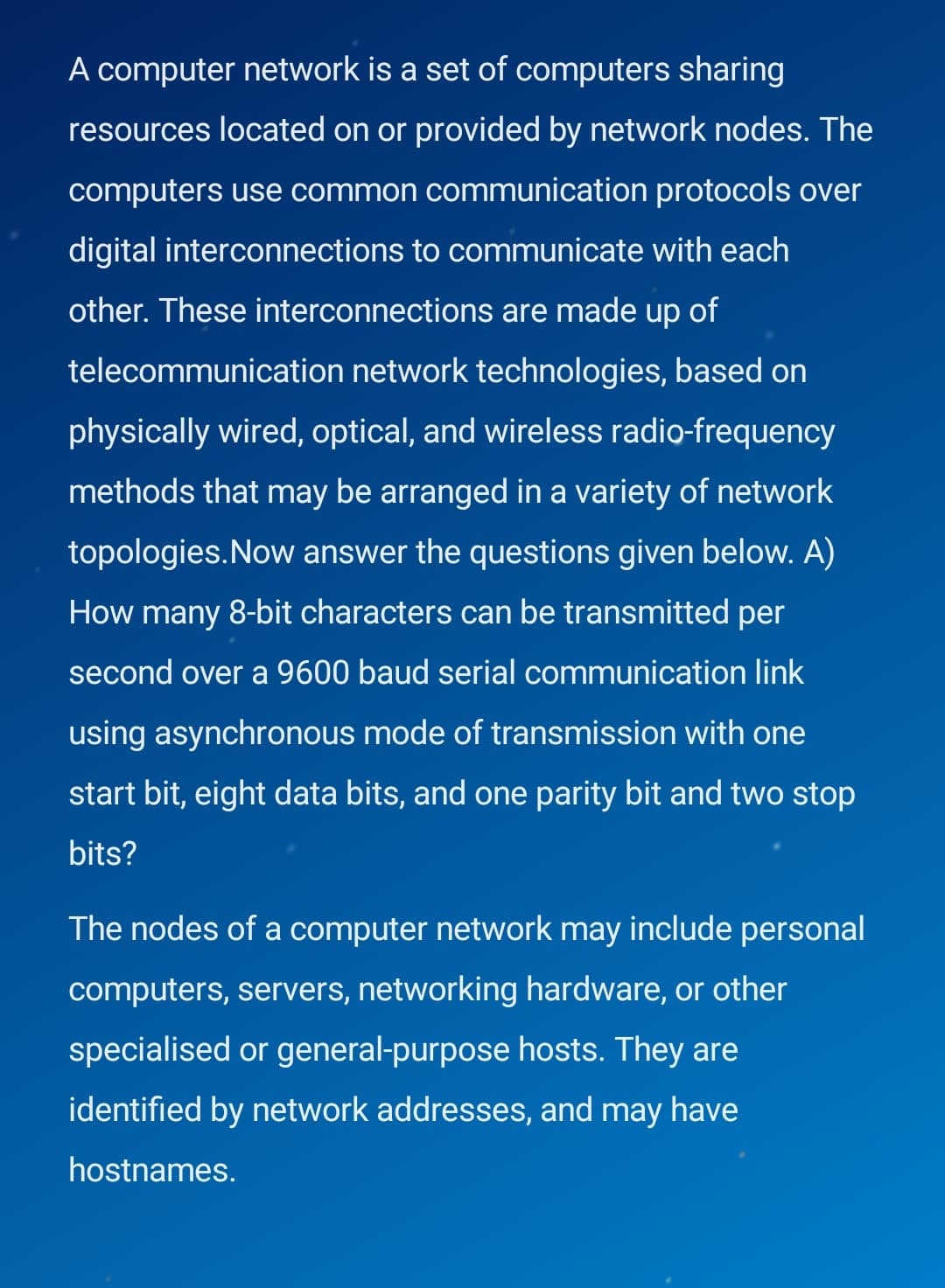 A computer network is a set of computers sharing
resources located on or provided by network nodes. The
computers use common communication protocols over
digital interconnections to communicate with each
other. These interconnections are made up of
telecommunication network technologies, based on
physically wired, optical, and wireless radio-frequency
methods that may be arranged in a variety of network
topologies.Now answer the questions given below. A)
How many 8-bit characters can be transmitted per
second over a 9600 baud serial communication link
using asynchronous mode of transmission with one
start bit, eight data bits, and one parity bit and two stop
bits?
The nodes of a computer network may include personal
computers, servers, networking hardware, or other
specialised or general-purpose hosts. They are
identified by network addresses, and may have
hostnames.
