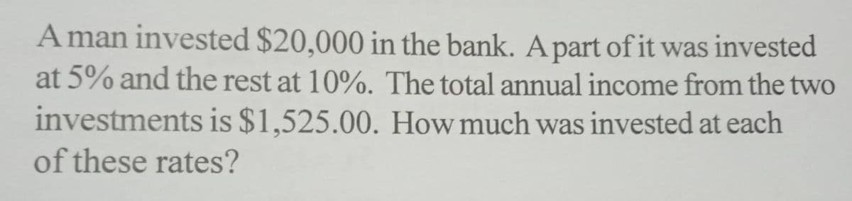 A man invested $20,000 in the bank. A part of it was invested
at 5% and the rest at 10%. The total annual income from the two
investments is $1,525.00. How much was invested at each
of these rates?
