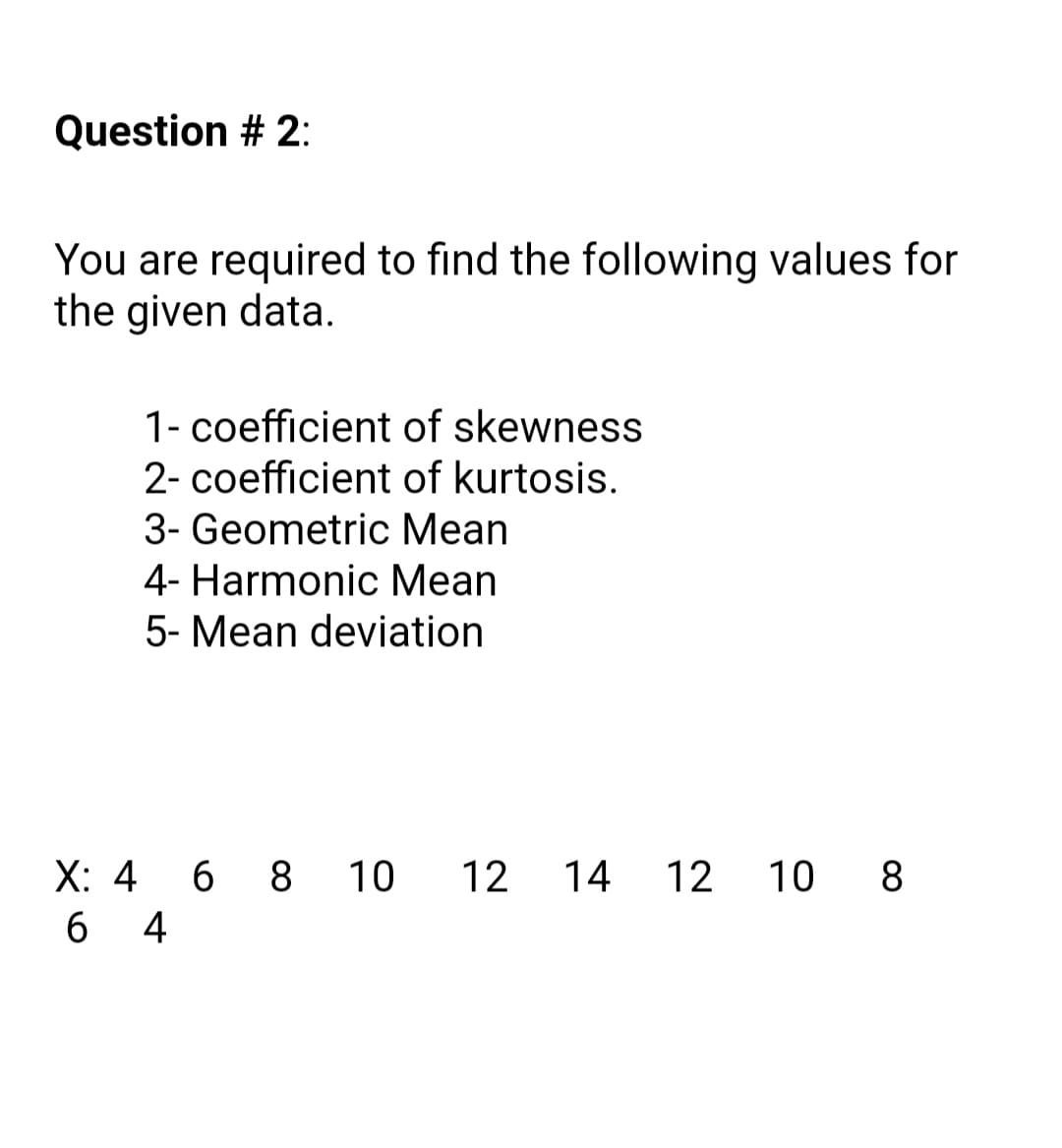 Question # 2:
You are required to find the following values for
the given data.
1- coefficient of skewness
2- coefficient of kurtosis.
3- Geometric Mean
4- Harmonic Mean
5- Mean deviation
X: 4 6 8 10
12
14 12 1 0 8
4
