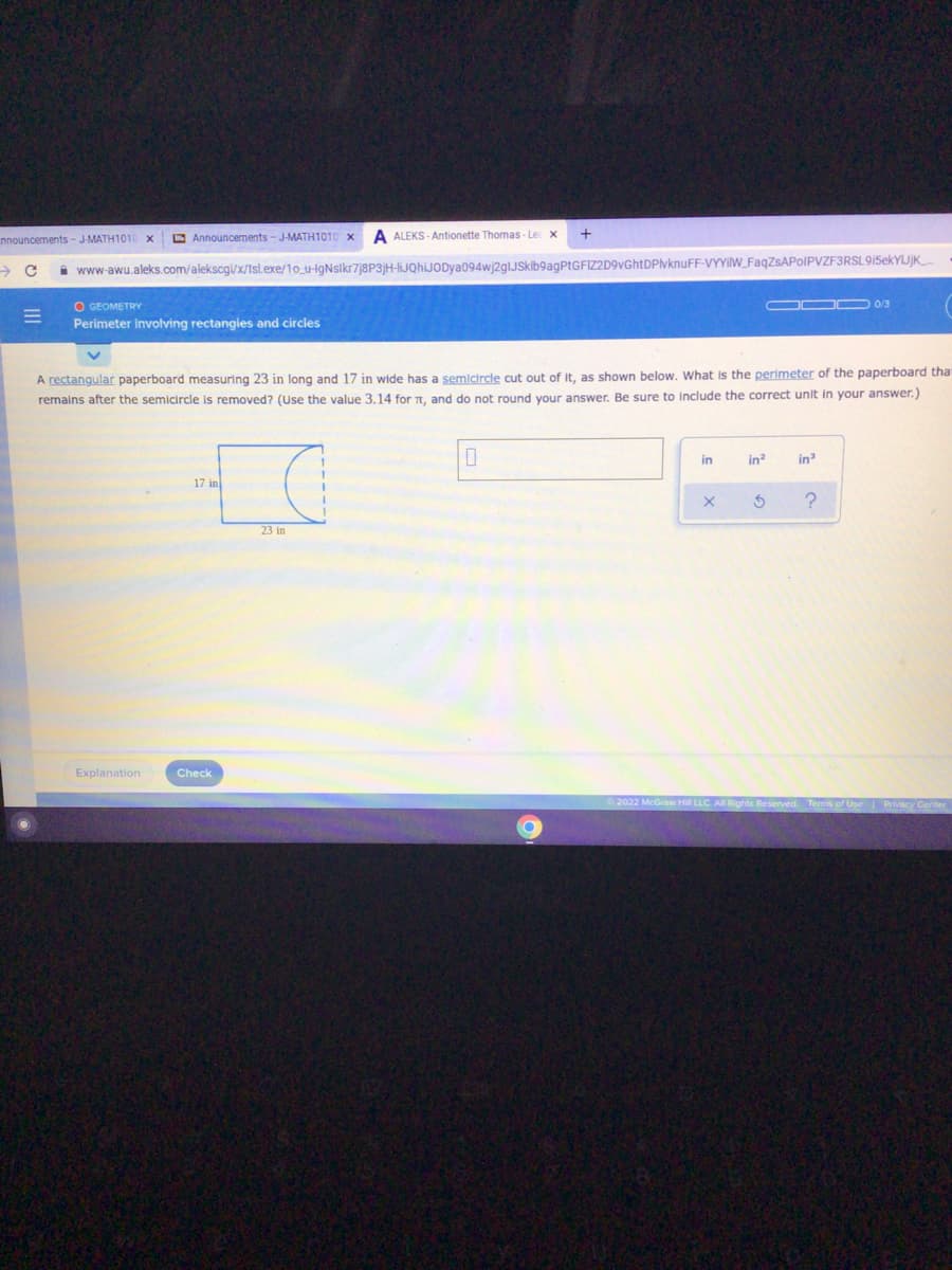nnouncements - J-MATH1010 x
E Announcements - J-MATH1010
A ALEKS - Antionette Thomas-Le x
i www-awu.aleks.com/alekscgi/x/Isl.exe/1o_u-IgNsikr7j8P3]H-IJQhiJODya094wj2glJSklb9agPtGFIZD9vGhtDPlvknuFF-VYYIW_FaqZsAPoIPVZF3RSL9i5ekYIJjK
ODO 03
O GEOMETRY
Perimeter involving rectangies and circles
A rectangular paperboard measuring 23 in long and 17 in wide has a semicircle cut out of it, as shown below. What is the perimeter of the paperboard tha
remains after the semicircle is removed? (Use the value 3.14 for , and do not round your answer. Be sure to Include the correct unit in your answer.)
in
in?
in
17 in
23 in
Explanation
Check
2022 McGraw Hill LLC All Rights Reserved.
Terms of
II
