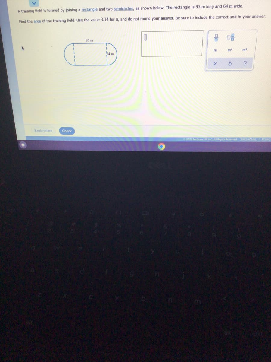 A training fleld is formed by joining a rectangle and two semicircles, as shown below. The rectangle is 93 m long and 64 m wide.
Find the area of the training fleld. Use the value 3.14 for 1, and do not round your answer. Be sure to Include the correct unit in your answer.
93 m
m
54 m
Explanation
Check
2022 McGraw Hill LLC AN R
