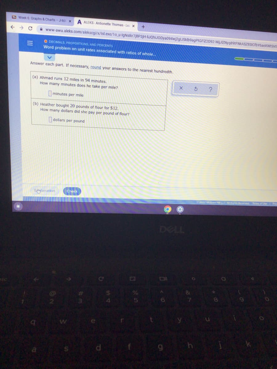 O Week 6: Graphs & Charts- J-MA X
ALEKS - Antionette Thomas - Les x
i www-awu.aleks.com/alekscgi/x/Isl.exe/1o_u-IgNsikr7j8P3jH-liJQhiJODya094wj2glJSklb9agPtGFIZ2D92-Wij.JIZNyq89tFNkASZBSICfbY6aeXWISI4'
O DECIMALS, PROPORTIONS, AND PERCENTS
Word problem on unit rates associated with ratios of whole..
%3D
Answer each part. If necessary, round your answers to the nearest hundredth.
(a) Ahmad runs 12 miles in 94 minutes.
How many minutes does he take per mile?
minutes per mile
(b) Heather bought 20 pounds of flour for $12.
How many dollars did she pay per pound of flour?
dollars per pound
Check
Eflnylanation
DELL
6
