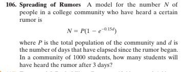 106. Spreading of Rumors A model for the number N of
people in a college community who have heard a certain
rumor is
N = P(1 – e-015d)
where P is the total population of the community and d is
the number of days that have elapsed since the rumor began.
In a community of 1000 students, how many students will
have heard the rumor after 3 days?
