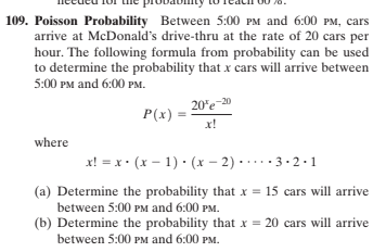 109. Poisson Probability Between 5:00 PM and 6:00 PM, cars
arrive at McDonald's drive-thru at the rate of 20 cars per
hour. The following formula from probability can be used
to determine the probability that x cars will arrive between
5:00 PM and 6:00 PM.
20'e-20
P(x)
x!
where
x! = x • (x – 1) • (x – 2) ·....3·2-1
(a) Determine the probability that x = 15 cars will arrive
between 5:00 PM and 6:00 PM.
(b) Determine the probability that x = 20 cars will arrive
between 5:00 PM and 6:00 PM.
