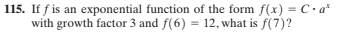 115. If f is an exponential function of the form f(x) = C.a*
with growth factor 3 and f(6) = 12, what is f(7)?
