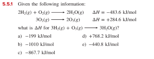 5.5.1 Given the following information:
AH = -483.6 kJ/mol
AH = +284.6 kJ/mol
2H2(g) + O2(g)
2H,O(g)
30:(g)
20;(g)
%3!
what is AH for 3H2(g) + O3(g)
3H;0(g)?
a) -199 kJ/mol
d) +768.2 kJ/mol
b) -1010 kJ/mol
e) -440.8 kJ/mol
c) -867.7 kJ/mol
