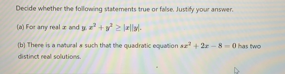Decide whether the following statements true or false. Justify your answer.
(a) For
any
real
x and
+ y? > \æ||y\.
(b) There is a natural s such that the quadratic equation sx2 + 2x-8 = 0 has two
distinct real solutions.
