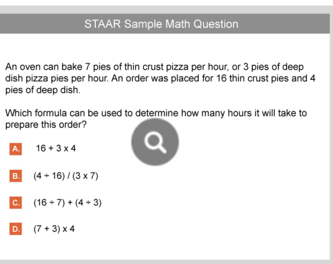 STAAR Sample Math Question
An oven can bake 7 pies of thin crust pizza per hour, or 3 pies of deep
dish pizza pies per hour. An order was placed for 16 thin crust pies and 4
pies of deep dish.
Which formula can be used to determine how many hours it will take to
prepare this order?
A.
16 + 3 x 4
B.
(4 + 16) / (3 x 7)
C.
(16 + 7) + (4 + 3)
D.
(7 + 3) x 4
