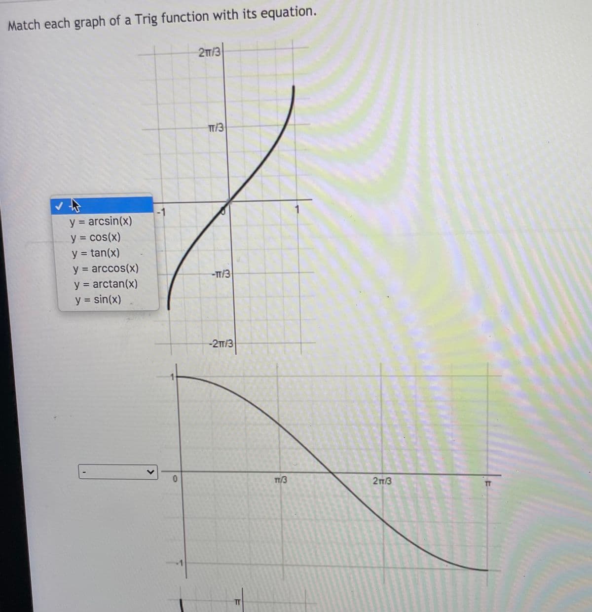 Match each graph of a Trig function with its equation.
27/3
TT/3
y = arcsin(x)
%3D
y = cos(x)
y = tan(x)
y = arccos(x)
y = arctan(x)
y = sin(x)
%3D
-T/3
-2T/3
TT/3
213
TT
>
