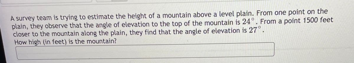 A survey team is trying to estimate the height of a mountain above a level plain. From one point on the
plain, they observe that the angle of elevation to the top of the mountain is 24°. From a point 1500 feet
closer to the mountain along the plain, they find that the angle of elevation is 27°
How high (in feet) is the mountain?
