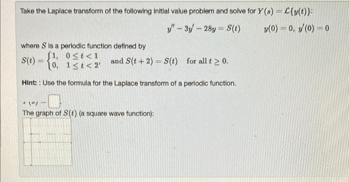 Take the Laplace transform of the following initial value problem and solve for Y (s) = C(y(t)}:
- 3y - 28y = S(t)
y(0) = 0, y (0) = 0
where S is a periodic function defined by
s(t) = {
0≤t<1
(1,
[0, 1<t<2'
and S(t + 2) = S(t) for all t≥ 0.
Hint:: Use the formula for the Laplace transform of a periodic function.
-O
1 X/T
The graph of S(t) (a square wave function):