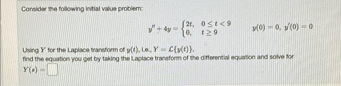 Consider the following initial value problem:
y + 4y =
[2t, 0≤t<9
[0, t≥9
3(0) = 0, 3/(0) = 0
Using Y for the Laplace transform of y(t), l.e., Y = L{y(t)}.
find the equation you get by taking the Laplace transform of the differential equation and solve for
Y(s) —