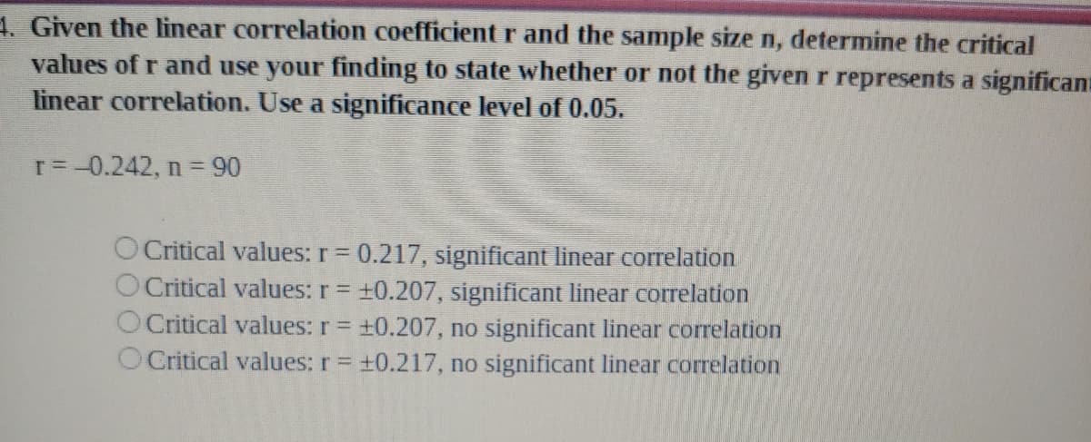 1. Given the linear correlation coefficient r and the sample size n, determine the critical
values of r and use your finding to state whether or not the given r represents a significana
linear correlation. Use a significance level of 0.05.
r=-0.242, n = 90
O Critical values: r = 0.217, significant linear correlation
O Critical values: r = +0.207, significant linear correlation
O Critical values: r = +0.207, no significant linear correlation
O Critical values: r = +0.217, no significant linear correlation
